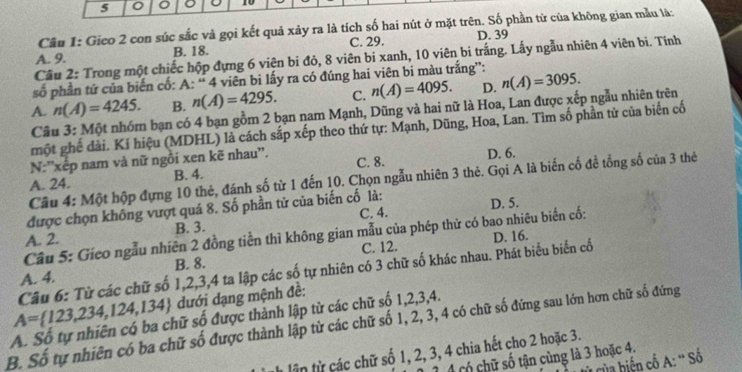 5 。 10
Câu 1: Gieo 2 con súc sắc và gọi kết quả xảy ra là tích số hai nút ở mặt trên. Số phần tử của không gian mẫu là:
A. 9. B. 18. C. 29. D. 39
Câu 2: Trong một chiếc hộp đựng 6 viện bi đỏ, 8 viên bi xanh, 10 viên bi trắng. Lấy ngẫu nhiên 4 viên bi. Tính
số phần tử của biến cố: A: “ 4 viên bi lấy ra có đúng hai viên bi màu trắng”:
A. n(A)=4245. B. n(A)=4295. C. n(A)=4095. D. n(A)=3095.
Cầu 3: Một nhóm bạn có 4 bạn gồm 2 bạn nam Mạnh, Dũng và hai nữ là Hoa, Lan được xếp ngẫu nhiên trên
một ghế đài. Kí hiệu (MDHL) là cách sắp xếp theo thứ tự: Mạnh, Dũng, Hoa, Lan. Tìm số phần từ của biến cố
N:''xếp nam và nữ ngồi xen kẽ nhau''.
A. 24. B. 4. C. 8. D. 6.
Cầu 4: Một hộp đựng 10 thẻ, đánh số từ 1 đến 10. Chọn ngẫu nhiên 3 thẻ. Gọi A là biến cố đề tổng số của 3 thẻ
được chọn không vượt quá 8. Số phần tử của biến cố là:
D. 5.
C. 4.
B. 3.
Câu 5: Gieo ngẫu nhiên 2 đồng tiền thì không gian mẫu của phép thử có bao nhiêu biến cố:
A. 2.
C. 12. D. 16.
A. 4. B. 8.
A= 123,234,124,134 Câu 6: Từ các chữ số 1,2,3,4 ta lập các số tự nhiên có 3 chữ số khác nhau. Phát biểu biển cố
dưới dạng mệnh đề:
A. Số tự nhiên có ba chữ số được thành lập từ các chữ số 1,2,3,4.
B. Số tự nhiên có ba chữ số được thành lập từ các chữ số 1, 2, 3, 4 có chữ số đứng sau lớn hơn chữ số đứng
tận từ các chữ số 1, 2, 3, 4 chia hết cho 2 hoặc 3.
4 có chữ số tận cùng là 3 hoặc 4.
của hiện cố A: ' Số