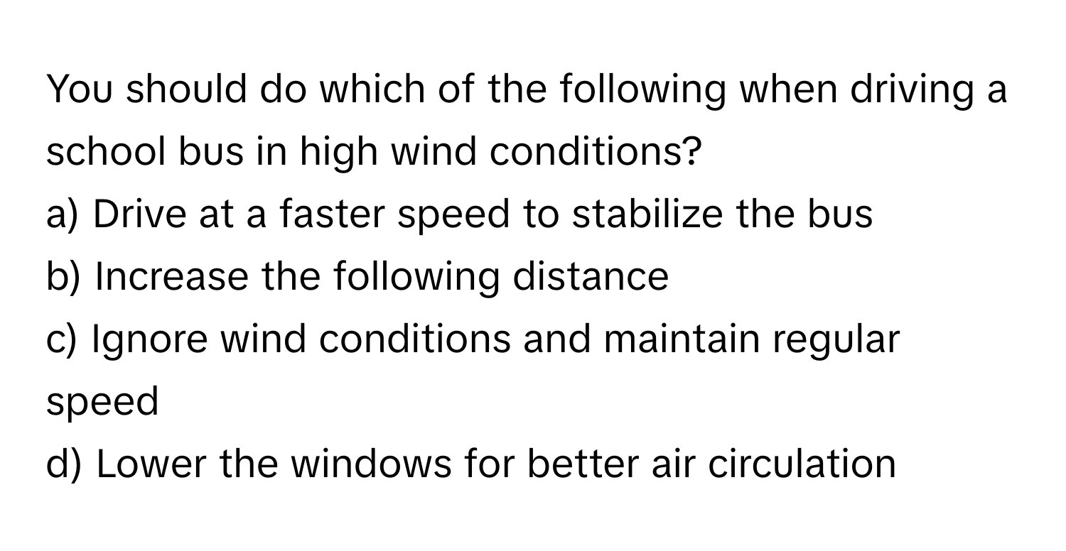 You should do which of the following when driving a school bus in high wind conditions? 

a) Drive at a faster speed to stabilize the bus 
b) Increase the following distance 
c) Ignore wind conditions and maintain regular speed 
d) Lower the windows for better air circulation