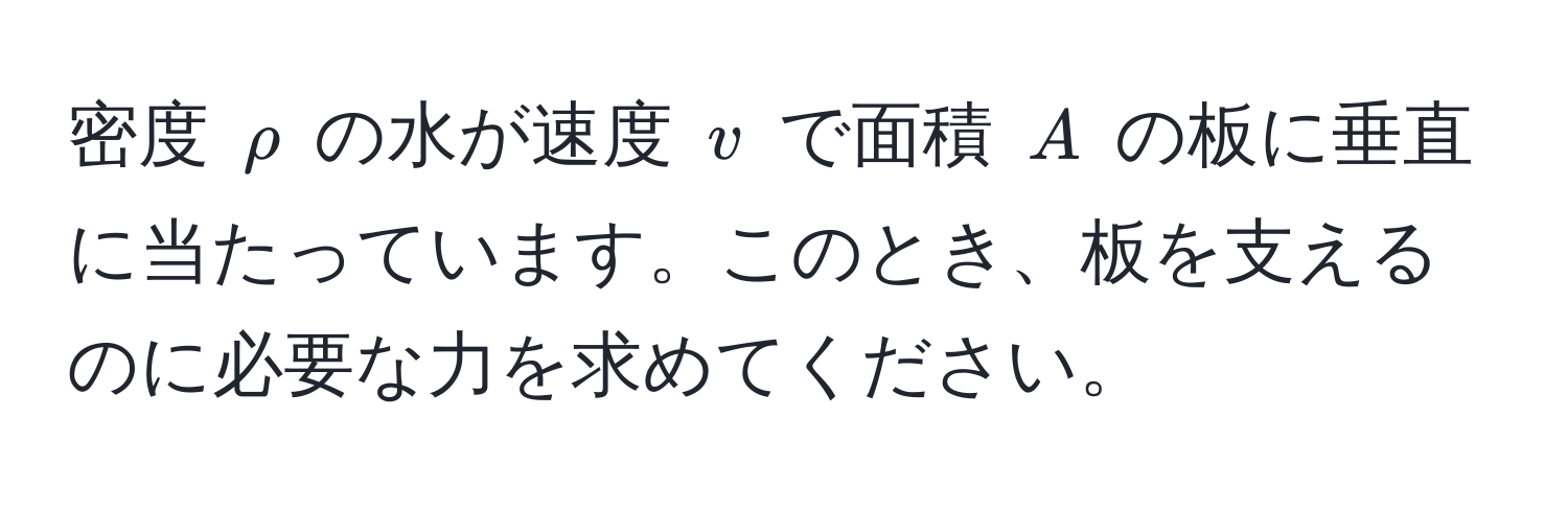 密度 $rho$ の水が速度 $v$ で面積 $A$ の板に垂直に当たっています。このとき、板を支えるのに必要な力を求めてください。