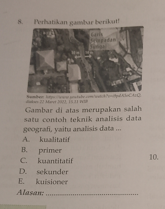 Perhatikan gambar berikut!
Sumber: https://www.youtube.com/watch?v=i9pdA5oCAzQ,
diakses 22 Maret 2022, 15.11 WIB
Gambar di atas merupakan salah
satu contoh teknik analisis data 
geografi, yaitu analisis data ...
A. kualitatif
B. primer
C. kuantitatif
10.
D. sekunder
E. kuisioner
Alasan:_
_