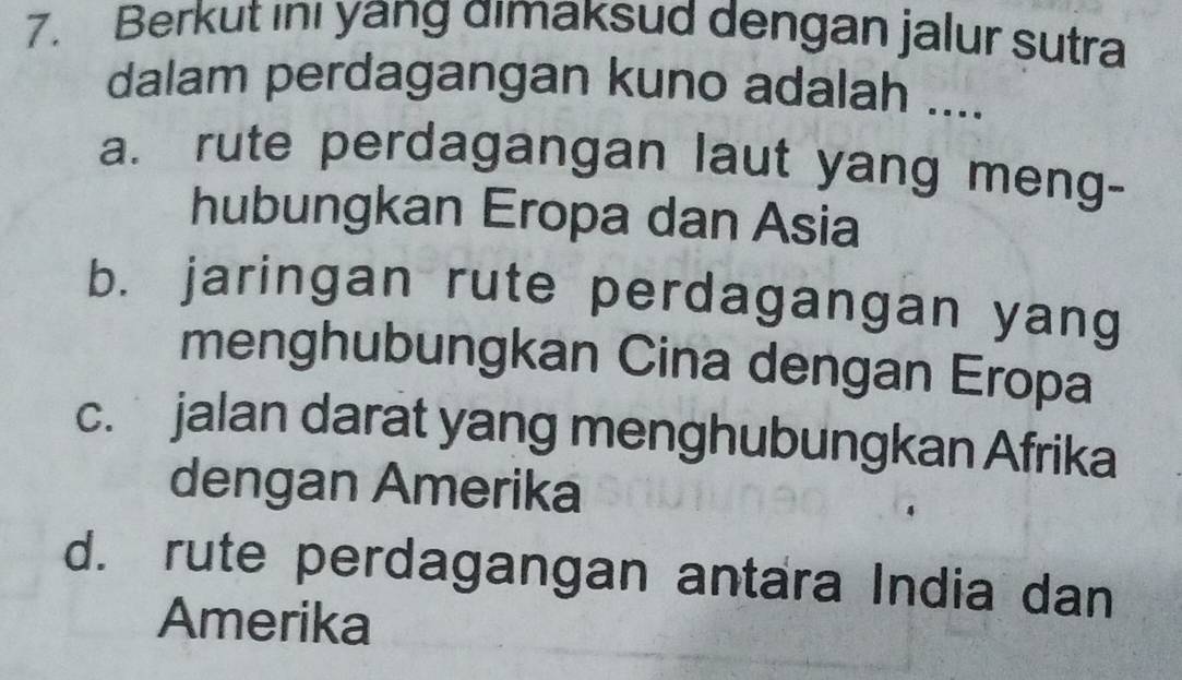 Berkut inı yang dimaksud dengan jalur sutra
dalam perdagangan kuno adalah ....
a. rute perdagangan laut yang meng-
hubungkan Eropa dan Asia
b. jaringan rute perdagangan yang
menghubungkan Cina dengan Eropa
c. jalan darat yang menghubungkan Afrika
dengan Amerika
d. rute perdagangan antara India dan
Amerika