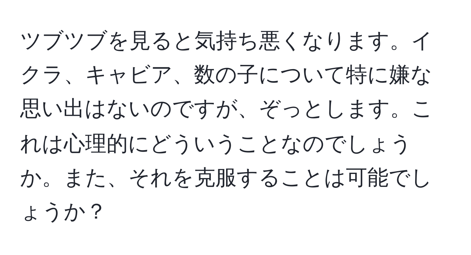 ツブツブを見ると気持ち悪くなります。イクラ、キャビア、数の子について特に嫌な思い出はないのですが、ぞっとします。これは心理的にどういうことなのでしょうか。また、それを克服することは可能でしょうか？