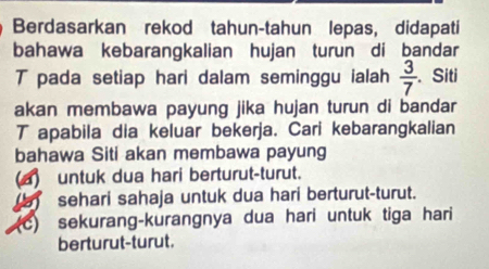 Berdasarkan rekod tahun-tahun lepas, didapati
bahawa kebarangkalian hujan turun di bandar
T pada setiap hari dalam seminggu ialah  3/7 . Siti
akan membawa payung jika hujan turun di bandar
T apabila dia keluar bekerja. Cari kebarangkalian
bahawa Siti akan membawa payung
(a) untuk dua hari berturut-turut.
sehari sahaja untuk dua hari berturut-turut.
(c) sekurang-kurangnya dua hari untuk tiga hari
berturut-turut.