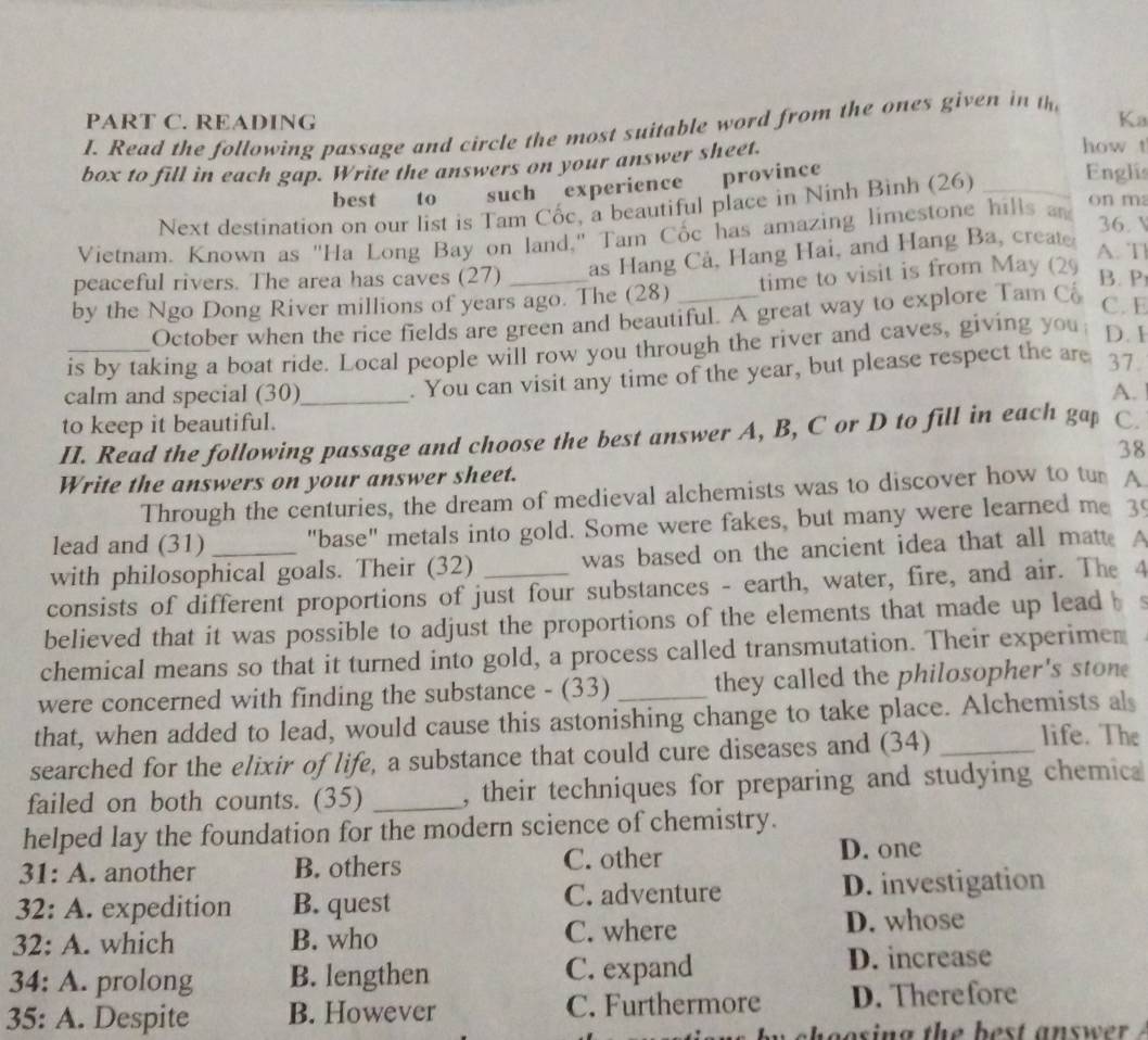 READING Ka
I. Read the following passage and circle the most suitable word from the ones given in th
box to fill in each gap. Write the answers on your answer sheet.
how t
best to such experience province
Next destination on our list is Tam Cốc, a beautiful place in Ninh Bình (26)_
Englis
Vietnam. Known as "Ha Long Bay on land," Tam Cốc has amazing limestone hills an
on m
36. V
peaceful rivers. The area has caves (27) as Hang Cả, Hang Hai, and Hang Ba, creat
A. T
by the Ngo Dong River millions of years ago. The (28) _time to visit is from May (29
B. P
October when the rice fields are green and beautiful. A great way to explore Tam C
C. E
_is by taking a boat ride. Local people will row you through the river and caves, giving you D. I
. You can visit any time of the year, but please respect the are 37
calm and special (30)_ A.
to keep it beautiful. C.
II. Read the following passage and choose the best answer A, B, C or D to fill in each gap
38
Write the answers on your answer sheet.
Through the centuries, the dream of medieval alchemists was to discover how to tur A
lead and (31) "base" metals into gold. Some were fakes, but many were learned me 3
with philosophical goals. Their (32) was based on the ancient idea that all matt. A
consists of different proportions of just four substances - earth, water, fire, and air. The 4
believed that it was possible to adjust the proportions of the elements that made up lead b
chemical means so that it turned into gold, a process called transmutation. Their experimer
were concerned with finding the substance - (33) _they called the philosopher's ston
that, when added to lead, would cause this astonishing change to take place. Alchemists als
searched for the elixir of life, a substance that could cure diseases and (34) _life. The
failed on both counts. (35) _, their techniques for preparing and studying chemic
helped lay the foundation for the modern science of chemistry.
31: A. another B. others C. other D. one
32: A. .. expedition B. quest C. adventure D. investigation
32: A . which B. who C. where
D. whose
34: A . prolong B. lengthen C. expand D. increase
35: A. . Despite B. However C. Furthermore D. Therefore