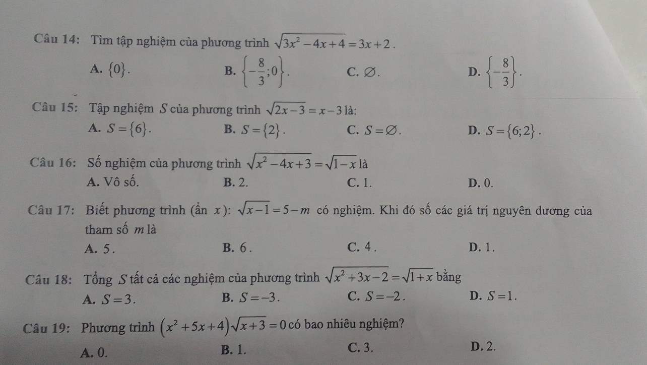 Tìm tập nghiệm của phương trình sqrt(3x^2-4x+4)=3x+2.
A.  0. B.  - 8/3 ;0. C. ∅. D.  - 8/3 . 
Câu 15: Tập nghiệm S của phương trình sqrt(2x-3)=x-3 là:
A. S= 6. B. S= 2. C. S=varnothing. D. S= 6;2. 
Câu 16: Số nghiệm của phương trình sqrt(x^2-4x+3)=sqrt(1-x)1a
A. Vô số. B. 2. C. 1. D. 0.
Câu 17: Biết phương trình (ần x): sqrt(x-1)=5-m có nghiệm. Khi đó số các giá trị nguyên dương của
tham số m là
A. 5. B. 6. C. 4. D. 1.
Câu 18: Tổng S tất cả các nghiệm của phương trình sqrt(x^2+3x-2)=sqrt(1+x) bằng
A. S=3. B. S=-3. C. S=-2. D. S=1. 
Câu 19: Phương trình (x^2+5x+4)sqrt(x+3)=0 có bao nhiêu nghiệm?
A. 0. B. 1. C. 3. D. 2.