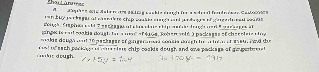 Short Answer 
6. Stephen and Robert are selling cookie dough for a school fundraiser. Customers 
can buy packages of chocolate chip cookie dough and packages of gingerbread cookie 
dough. Stephen sold 7 packages of chocolate chip cookie dough and 5 packages of 
gingerbread cookie dough for a total of $164. Robert sold 3 packages of chocolate chip 
cookie dough and 10 packages of gingerbread cookie dough for a total of $196. Find the 
cost of each package of chocolate chip cookie dough and one package of gingerbread 
cookie dough.