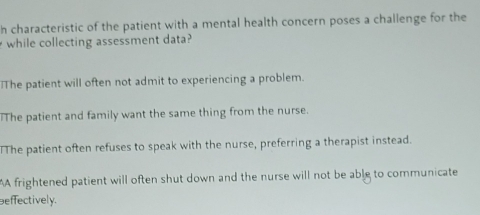 characteristic of the patient with a mental health concern poses a challenge for the
while collecting assessment data?
The patient will often not admit to experiencing a problem.
The patient and family want the same thing from the nurse.
The patient often refuses to speak with the nurse, preferring a therapist instead.
A frightened patient will often shut down and the nurse will not be able to communicate
effectively.