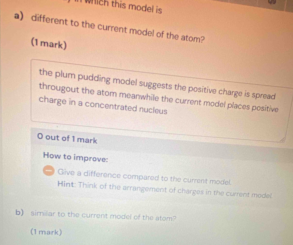 in which this model is 
a) different to the current model of the atom? 
(1mark) 
the plum pudding model suggests the positive charge is spread 
througout the atom meanwhile the current model places positive 
charge in a concentrated nucleus 
0 out of 1 mark 
How to improve: 
Give a difference compared to the current model. 
Hint: Think of the arrangement of charges in the current model. 
b) similar to the current model of the atom? 
(1 mark)