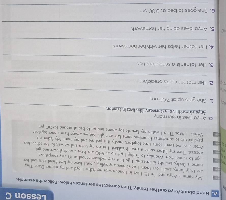 Lesson C 
he 
A. Read about Anya and her family. Then correct the sentences below. Follow the example. 
My name is Anya and I'm 16. I live in London with my father Lloyd and my mother Dana. They 
are truly funny, and I love them. I don't have any siblings, but I have my best friend at school, her 
Cn 
name is Becky, and she is amazing. I go to a very exclusive school so it's very competitive. 
ats 
I go to school from Monday to Friday, I get up at 6:30 am, have a quick shower and get 
and 
dressed. Then my father cooks a small breakfast, I brush my teeth and we wait for the school bus. 
sbu 
After class we spent some time together, mostly it is just me and my mom. My father is a 
psychiatrist so sometimes he arrives home late at night. But we always have dinner together. 
Which I hate. Then I watch my favorite spy anime and go to bed at around 10:00 pm. 
0. Anya lives in Germany. 
_ 
Anya doesn't live in Germany. She lives in London. 
ubb 1. She gets up at 7:00 am. 
_ 
arsgo 2. Her mother cooks breakfast. 
_ 
3. Her father is a schoolteacher. 
_ 
4. Her father helps her with her homework. 
_ 
yes? 5. Anya loves doing her homework. 
_ 
_ 
__ 
6. She goes to bed at 9.00 pm.