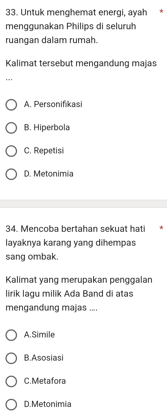 Untuk menghemat energi, ayah *
menggunakan Philips di seluruh
ruangan dalam rumah.
Kalimat tersebut mengandung majas
.
A. Personifikasi
B. Hiperbola
C. Repetisi
D. Metonimia
34. Mencoba bertahan sekuat hati *
layaknya karang yang dihempas
sang ombak.
Kalimat yang merupakan penggalan
lirik lagu milik Ada Band di atas
mengandung majas ....
A.Simile
B.Asosiasi
C.Metafora
D.Metonimia