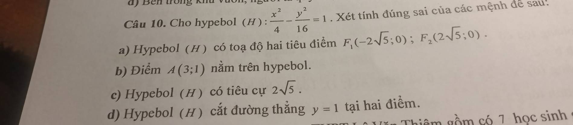 ) Bên trong km
Câu 10. Cho hypebol (H):  x^2/4 - y^2/16 =1. Xét tính đúng sai của các mệnh để sau:
a) Hypebol (H) có toạ độ hai tiêu điểm F_1(-2sqrt(5);0); F_2(2sqrt(5);0).
b) Điểm A(3;1) nằm trên hypebol.
c) Hypebol (H ) có tiêu cự 2sqrt(5).
d) Hypebol (H) cắt đường thẳng y=1 tại hai điểm.
giê m gồm có 7 học sinh