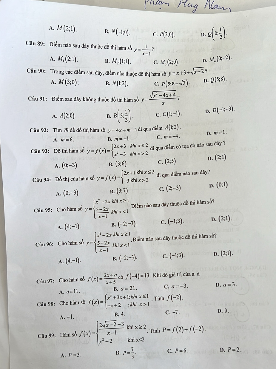 A. M(2;1). B. N(-1;0). C. P(2;0). D. Q(0; 1/2 ).
Câu 89: Điểm nào sau đây thuộc đồ thị hàm số y= 1/x-1  ?
A. M_1(2;1). B. M_2(1;1). C. M_3(2;0). D. M_4(0;-2).
Câu 90: Trong các điểm sau đây, điểm nào thuộc đồ thị hàm số y=x+3+sqrt(x-2)
A. M(3;0). B. N(1;2). C. P(5;8+sqrt(3)). D. Q(5;8).
Câu 91: Điểm sau đây không thuộc đồ thị hàm số y= (sqrt(x^2-4x+4))/x 
A. A(2;0). B. B(3; 1/3 ). C. C(1;-1). D. D(-1;-3).
Câu 92:  Tìm M đề đồ thị hàm số y=4x+m-1 đi qua điểm A(1;2).
A. m=6. B. m=-1. C. m=-4. D. m=1.
Câu 93: Đồ thị hàm số y=f(x)=beginarrayl 2x+3khix≤ 2 x^2-3khix>2endarray. di qua điểm có tọa độ nào sau đây ?
A. (0;-3) B. (3;6) C. (2;5)
D. (2;1)
Câu 94: Đồ thị của hàm số y=f(x)=beginarrayl 2x+1khix≤ 2 -3khix>2endarray. đi qua điểm nào sau đây?
A. (0;-3) B. (3;7) C. (2;-3) D. (0;1)
Câu 95: Cho hàm số y=beginarrayl x^2-2xkhix≥ 1  (5-2x)/x-1 khix<1endarray. Điểm nào sau đây thuộc đồ thị hàm số?
A. (4;-1). B. (-2;-3). C. (-1;3). D. (2;1).
Câu 96: Cho hàm số y=beginarrayl x^2-2xkhix≥ 1  (5-2x)/x-1 khix<1endarray. Điểm nào sau đây thuộc đồ thị hàm số?
A. (4;-1). B. (-2;-3). C. (-1;3). D. (2;1).
Câu 97: Cho hàm số f(x)= (2x+a)/x+5  có f(-4)=13. Khi đó giá trị của a à
A. a=11. B. a=21. C. a=-3. D. a=3.
Câu 98: Cho hàm số f(x)=beginarrayl x^2+3x+1;khix≤ 1 -x+2;khix>1endarray.. Tính f(-2).
A. −1. B. 4. C. -7 . D. 0 .
Câu 99: Hàm số f(x)=beginarrayl  (2sqrt(x-2)-3)/x-1 khix≥ 2 x^2+2khix<2endarray.. Tính P=f(2)+f(-2).
A. P=3.
B. P= 7/3 . C. P=6. D. P=2.