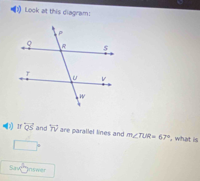 Look at this diagram: 
If overleftrightarrow QS and overleftrightarrow TV are parallel lines and m∠ TUR=67° , what is
□°
Sav nswer