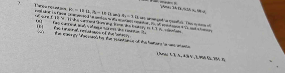 [Ans: 24 Ω, 0.25 A, 50 s ] 
7. Three resistors. resistor is then connected in series with another resistor. R of resistance 4 Ω, and a battey
R_1=10Omega , R_2=10Omega and R_2=2Omega are arranged in parallel. This system of 
of e. mf10V. If the current flowing from the battery is 1.2 A, calculate, 
(a) the current and voltage across the resistor R. 
(b) the internal resistance of the battery. 
(c) the energy liberated by the resistance of the battery in one minute
[Ans: 1.2 A, 4.8 V, 2.905 Ω, 251 J ]