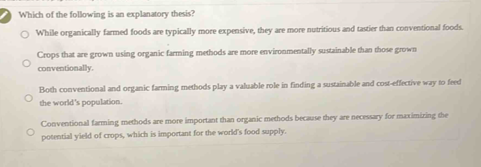 Which of the following is an explanatory thesis?
While organically farmed foods are typically more expensive, they are more nutritious and tastier than conventional foods.
Crops that are grown using organic farming methods are more environmentally sustainable than those grown
conventionally.
Both conventional and organic farming methods play a valuable role in finding a sustainable and cost-effective way to feed
the world’s population.
Conventional farming methods are more important than organic methods because they are necessary for maximizing the
potential yield of crops, which is important for the world's food supply.