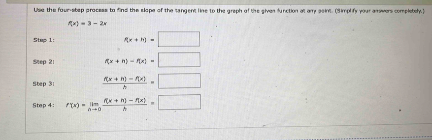 Use the four-step process to find the slope of the tangent line to the graph of the given function at any point. (Simplify your answers completely.)
f(x)=3-2x
Step 1: f(x+h)=□
Step 2:
f(x+h)-f(x)=□
Step 3:  (f(x+h)-f(x))/h =□
Step 4: f'(x)=limlimits _hto 0 (f(x+h)-f(x))/h =□