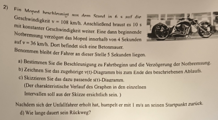 Fin Moped heschleunigt aus dem Stand in 6 s auf di 
Geschwindigkeit v=108km/h. Anschließend braust es 10
mit konstanter Geschwindigkeit weiter. Eine dann beginnend 
Notbremsung verzögert das Moped innerhalb von 4 Sekunde 
auf v=36km/h. Dort befindet sich eine Betonmauer. 
Benommen bleibt der Fahrer an dieser Stelle 5 Sekunden liegen. 
a) Bestimmen Sie die Beschleunigung zu Fahrtbeginn und die Verzögerung der Notbremsung. 
b) Zeichnen Sie das zugehörige v(t) -Diagramm bis zum Ende des beschriebenen Ablaufs. 
c) Skizzieren Sie das dazu passende s(t)-Diagramm. 
(Der charakteristische Verlauf des Graphen in den einzelnen 
Intervallen soll aus der Skizze ersichtlich sein. ) 
Nachdem sich der Unfallfahrer erholt hat, humpelt er mit 1 m/s an seinen Startpunkt zurück. 
d) Wie lange dauert sein Rückweg?