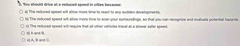 You should drive at a reduced speed in cities because:
a) The reduced speed will allow more time to react to any sudden developments.
b) The reduced speed will allow more time to scan your surroundings, so that you can recognize and evaluate potential hazards.
c) The reduced speed will require that all other vehicles travel at a slower safer speed.
d) A and B.
e) A, B and C.