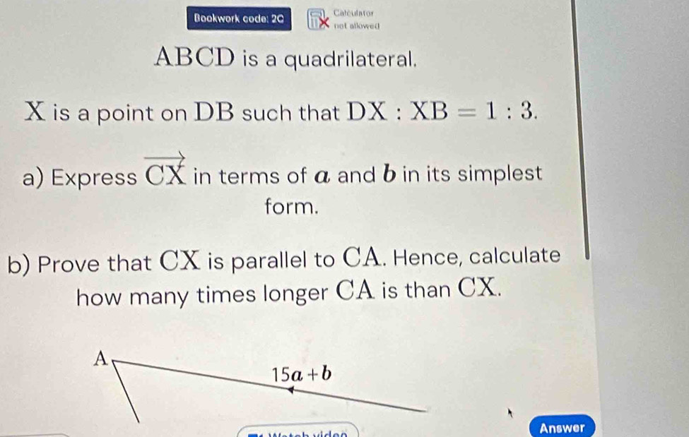 Caleulator
Bookwork code: 20 not allowed
ABCD is a quadrilateral.
X is a point on DB such that DX:XB=1:3.
a) Express vector CX in terms of a and b in its simplest
form.
b) Prove that CX is parallel to CA. Hence, calculate
how many times longer CA is than CX.
Answer