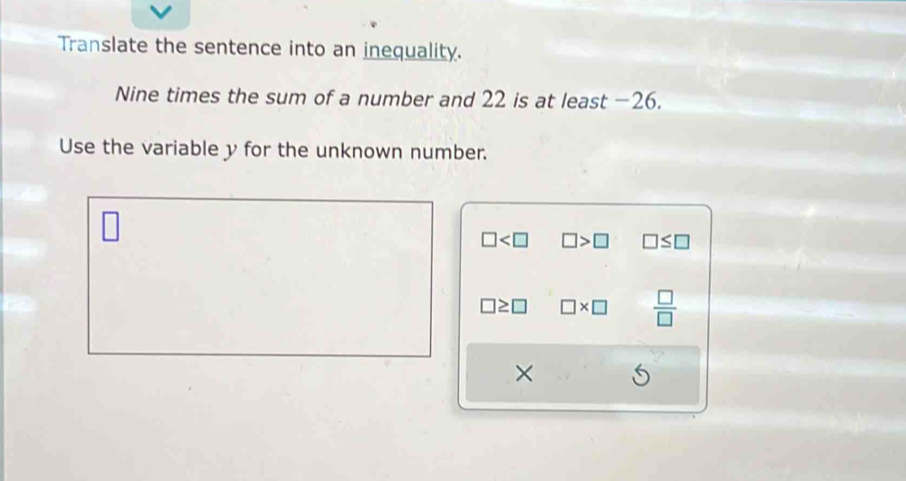 Translate the sentence into an inequality.
Nine times the sum of a number and 22 is at least −26.
Use the variable y for the unknown number.
□ □ >□ □ ≤ □
□ ≥ □ □ * □  □ /□  
×