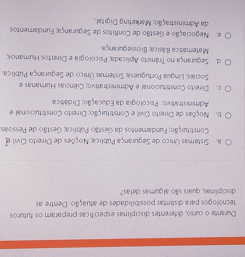 Durante o curso, diferentes disciplinas específicas preparam os futuros
tecnólogos para distintas possibilidades de atuação. Dentre as
disciplinas, quais são algumas delas?
a. Sistemas Único de Segurança Pública; Noções de Direito Civil e
Constituição; Fundamentos da Gestão Pública; Gestão de Pessoas.
b. Noções de Direito Civil e Constituição; Direito Constitucional e
Administrativo; Psicologia da Educação; Didática.
c. Direito Constitucional e Administrativo; Ciências Humanas e
Sociais, Língua Portuguesa; Sistemas Único de Segurança Pública.
d. Segurança no Trânsito Aplicada; Psicologia e Direitos Humanos;
Matemática Básica; Biossegurança.
e. Negociação e Gestão de Conflitos de Segurança; Fundamentos
da Administração; Marketing Digital.