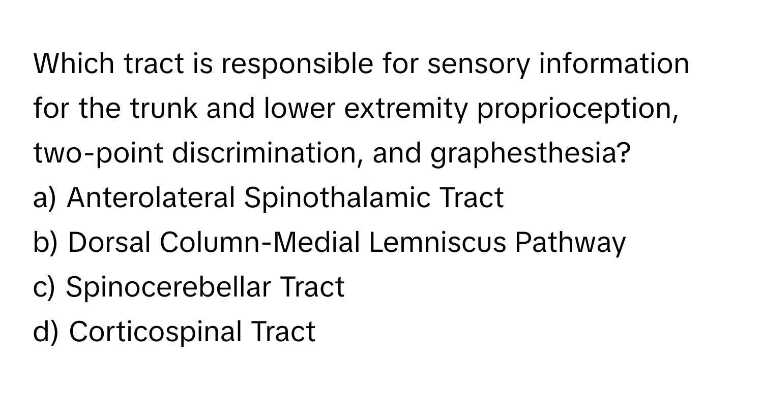 Which tract is responsible for sensory information for the trunk and lower extremity proprioception, two-point discrimination, and graphesthesia?

a) Anterolateral Spinothalamic Tract
b) Dorsal Column-Medial Lemniscus Pathway
c) Spinocerebellar Tract
d) Corticospinal Tract