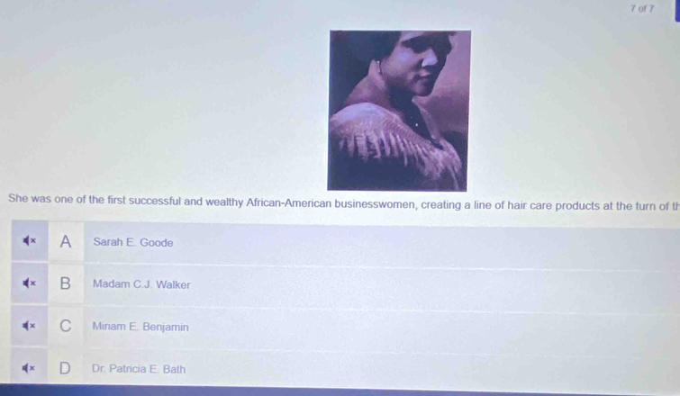 of 7
She was one of the first successful and wealthy African-American businesswomen, creating a line of hair care products at the turn of th
!= x A Sarah E. Goode
B Madam C.J. Walker
C Miriam E. Benjamin
Dr. Patricia E. Bath