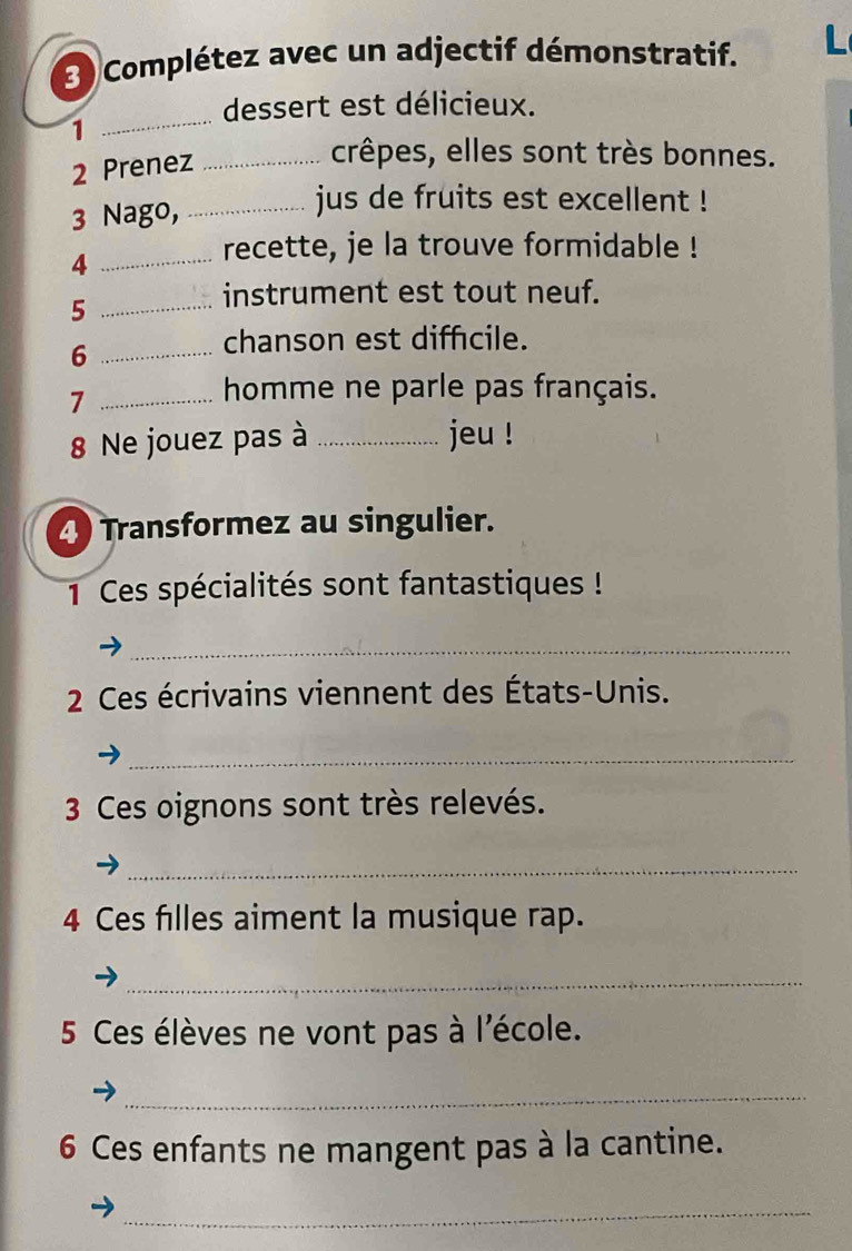 Complétez avec un adjectif démonstratif. 
_ 
dessert est délicieux. 
1 
2 Prenez_ 
crêpes, elles sont très bonnes. 
3 Nago,_ 
jus de fruits est excellent ! 
_4 
recette, je la trouve formidable ! 
_5 
instrument est tout neuf. 
_6 
chanson est diffcile. 
_7 
homme ne parle pas français. 
8 Ne jouez pas à _jeu ! 
4 Transformez au singulier. 
1 Ces spécialités sont fantastiques ! 
_ 
2 Ces écrivains viennent des États-Unis. 
_ 
3 Ces oignons sont très relevés. 
_ 
4 Ces filles aiment la musique rap. 
_ 
5 Ces élèves ne vont pas à l'école. 
_ 
6 Ces enfants ne mangent pas à la cantine. 
_