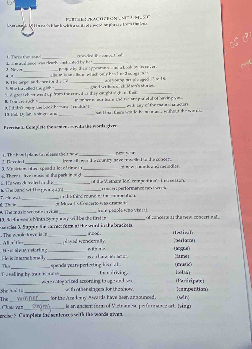 FURTHER PRACTICE ON UNIT 3 -MUSIC
Exercised. Kill in each blank with a suitable word or phrase from the box.
1. Three thousand _crowded the concert hall.
2. The audience was clearly enchanted by her_
3. Never _people by their appearance and a book by its cover.
4. A _album is an album which only has 1 or 2 songs in it.
5. The target audience for the TV _are young people aged 13 to 18.
6. She travelled the globe _good writers of children’s stories.
7. A great cheer went up from the crowd as they caught sight of their_
8. You are such a _member of our team and we are grateful of having you.
9. I didn’t enjoy the book because I couldn’t _with any of the main characters.
10. Bob Dylan, a singer and _said that there would be no music without the words.
Exercise 2. Complete the sentences with the words given
1. The band plans to release their new _next year.
2. Devoted _from all over the country have travelled to the concert.
3. Musicians often spend a lot of time in _of new sounds and melodies.
4. There is live music in the park in high_
5. He was defeated in the _of the Vietnam Idol competition's first season.
6. The band will be giving a(n) _concert performance next week.
7. He was _in the third round of the competition.
8. Their _of Mozart’s Concerto was dramatic.
9. The music website invites _from people who visit it.
10. Beethoven's Ninth Symphony will be the first in _of concerts at the new concert hall.
Exercise 3. Supply the correct form of the word in the brackets.
. The whole town is in _mood. (festival)
All of the _played wonderfully. (perform)
. He is always starting _with me. (argue)
He is internationally _as a character actor. (fame)
The_ spends years perfecting his craft. (music)
Travelling by train is more _than driving. (relax)
_were categorized according to age and sex. (Participate)
She had to _with other singers for the show. (competition)
The _for the Academy Awards have been announced. (win)
Chau van _is an ancient form of Vietnamese performance art. (sing)
ercise 7. Complete the sentences with the words given.