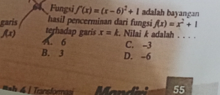 Fungsi f'(x)=(x-6)^2+1 adalah bayangan
garis hasil pencerminan dari fungsi f(x)=x^2+1
f(x) terhadap garis x=k. Nilai k adalah . . . .
A. 6 C. -3
B. 3 D. -6
sh | Transformasi
55