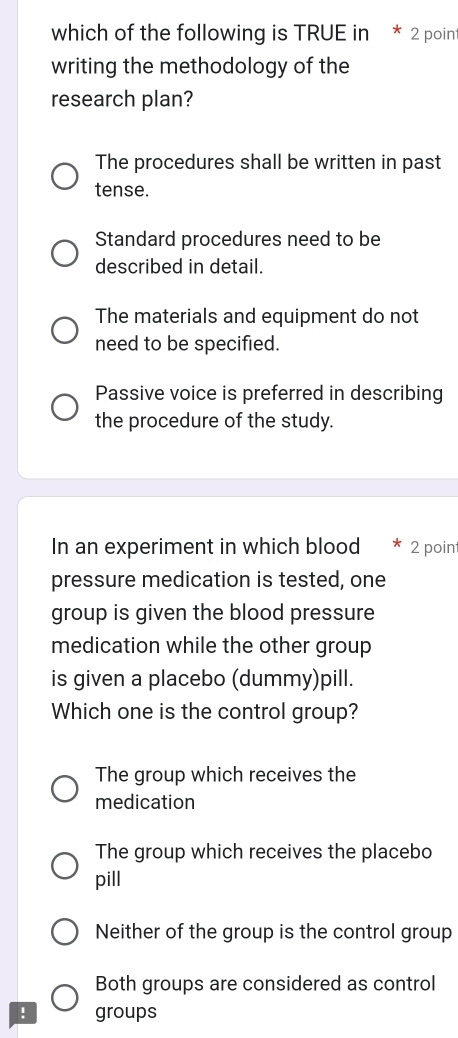 which of the following is TRUE in * 2 poin
writing the methodology of the
research plan?
The procedures shall be written in past
tense.
Standard procedures need to be
described in detail.
The materials and equipment do not
need to be specified.
Passive voice is preferred in describing
the procedure of the study.
In an experiment in which blood 2 poin
pressure medication is tested, one
group is given the blood pressure
medication while the other group
is given a placebo (dummy)pill.
Which one is the control group?
The group which receives the
medication
The group which receives the placebo
pill
Neither of the group is the control group
Both groups are considered as control
! groups