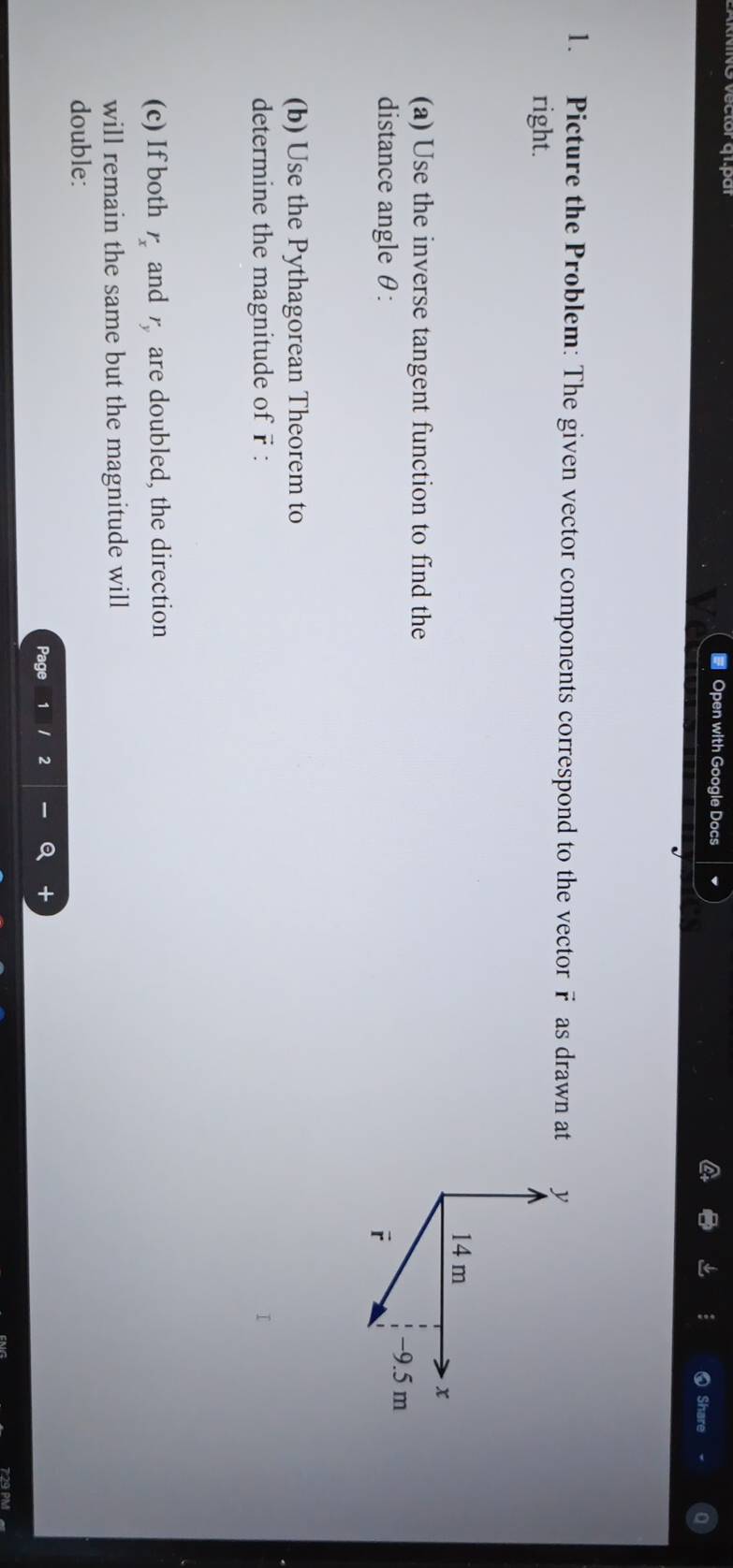 # Open with Google Docs 
Share 
1. Picture the Problem: The given vector components correspond to the vector F as drawn at 
right. 
(a) Use the inverse tangent function to find the 
distance angle θ : 
(b) Use the Pythagorean Theorem to 
determine the magnitude of r : 
(c) If both r_x and r_y are doubled, the direction 
will remain the same but the magnitude will 
double: 
Page 2