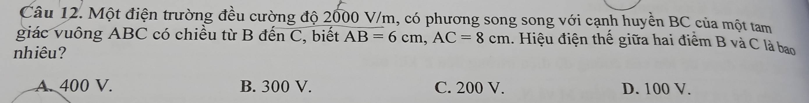 Một điện trường đều cường độ 2000 V/m, có phương song song với cạnh huyền BC của một tam
giác vuông ABC có chiều từ B đến C, biết AB=6cm, AC=8cm.. Hiệu điện thế giữa hai điểm B và C là bao
nhiêu?
A. 400 V. B. 300 V. C. 200 V. D. 100 V.