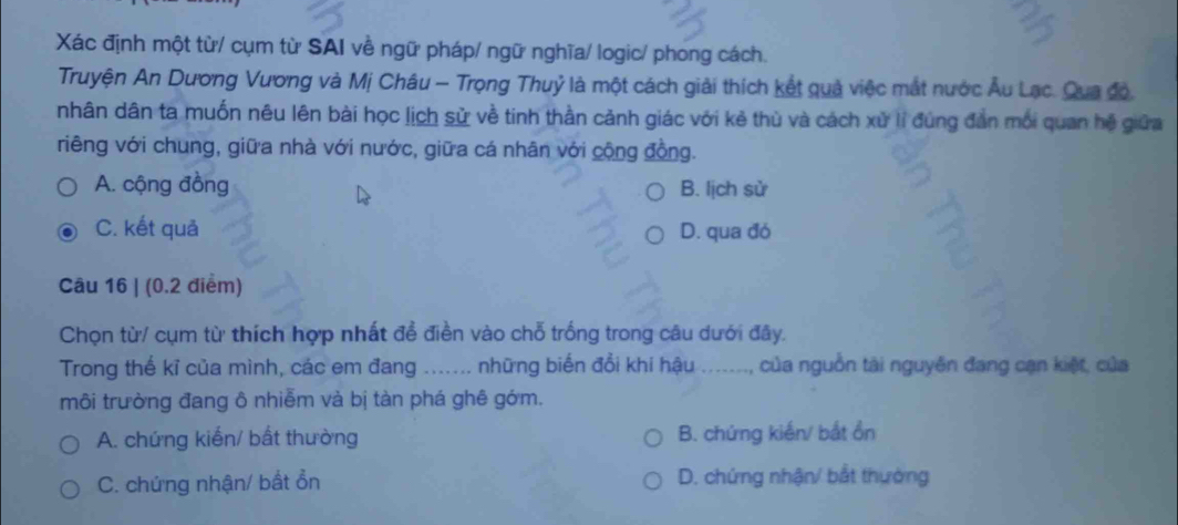 Xác định một từ/ cụm từ SAI về ngữ pháp/ ngữ nghĩa/ logic/ phong cách.
Truyện An Dương Vương và Mị Châu - Trọng Thuỷ là một cách giải thích kết quả việc mắt nước Âu Lạc. Qua độ,
nhân dân ta muốn nêu lên bài học lịch sử về tinh thần cảnh giác với kẻ thù và cách xử lí đúng đẫn mối quan hệ giữa
riêng với chung, giữa nhà với nước, giữa cá nhân với cộng đồng.
A. cộng đồng B. lịch sử
C. kết quả D. qua đó
Câu 16 | (0.2 điểm)
Chọn từ/ cụm từ thích hợp nhất đề điền vào chỗ trống trong câu dưới đây.
Trong thế kỉ của mình, các em đang * ....... những biến đổi khi hậu ......., của nguồn tài nguyên đang cạn kiệt, của
môi trường đang ô nhiễm và bị tàn phá ghê gớm.
A. chứng kiến/ bất thường B. chứng kiến/ bắt ổn
C. chứng nhận/ bắt ổn D. chứng nhận/ bắt thường