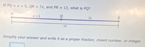 If PQ=x+5,QR=7x , and PR=13 , what is PQ?
Simplify your answer and write it as a proper fraction, mixed number, or integer.