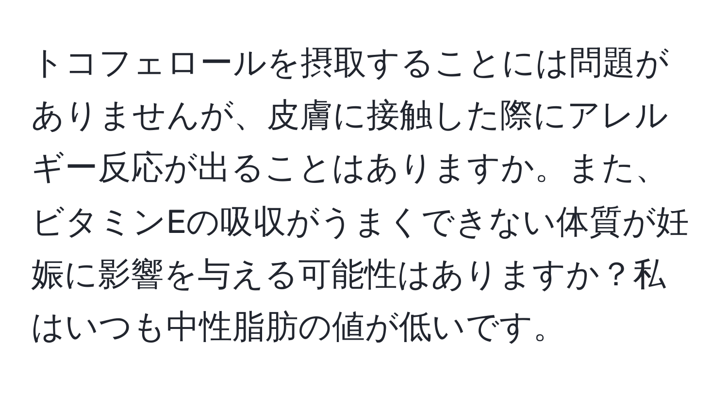 トコフェロールを摂取することには問題がありませんが、皮膚に接触した際にアレルギー反応が出ることはありますか。また、ビタミンEの吸収がうまくできない体質が妊娠に影響を与える可能性はありますか？私はいつも中性脂肪の値が低いです。