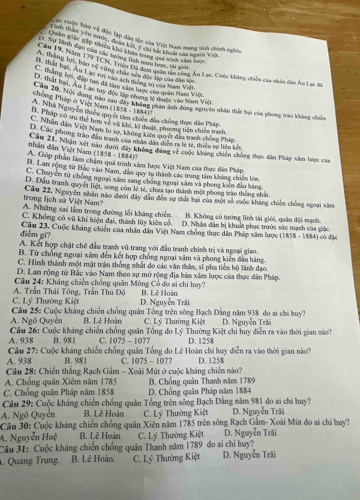 Các cuộc bảo vệ độc lập dân tộc của Việt Nam mang tính chính nghĩa
Tinh thần yêu nước, đoàn kết, ý chí bắt khuất của người Việt
C. Quân giặc gặp nhiều khó khăn trong quá trình xâm lược
D. Sự lãnh đạo của các tướng lĩnh mưu lược, tài giỏi
Câu 19. Năm 179 TCN, Triệu Đà đem quân tấn công Âu Lạc. Cuộc kháng chiến của nhân dân Âu Lạc đã
A. thắng lợi, bảo vệ vững chắc nền độc lập của dân tộc
B. thất bại, Âu Lạc rơi vào ách thống trị của Nam Việt
C. thắng lợi, đập tan dã tâm xâm lược của quân Nam Việt
D. thất bại, Âu Lạc tuy độc lập nhưng lệ thuộc vào Nam Viêt
Câu 20. Nội dung nào sau đầy không phản ảnh đúng nguyên nhân thất bại của phong trào kháng chiến
chống Pháp ở Việt Nam (1858 - 1884)?
A. Nhà Nguyễn thiếu quyết tâm chiến đấu chống thực dân Pháp.
B. Pháp có ưu thế hơn về vũ khí, kĩ thuật, phương tiện chiến tranh
C. Nhân dân Việt Nam lo sợ, không kiên quyết đầu tranh chống Pháp.
D. Các phong trào đấu tranh của nhân dân diễn ra lẻ tẻ, thiếu sự liên kết
Câu 21. Nhận xét nào dưới đây không đúng về cuộc kháng chiến chống thực dân Pháp xâm lược của
nhân dân Việt Nam (1 858- 1 88 4)?
A. Góp phần làm chậm quá trình xâm lược Việt Nam của thực dân Pháp.
B. Lan rộng từ Bắc vào Nam, dân quy tụ thành các trung tâm kháng chiến lớn.
C. Chuyển từ chống ngoại xâm sang chống ngoại xâm và phong kiến đầu hàng.
D. Đầu tranh quyết liệt, song còn lẻ tẻ, chưa tạo thành một phong trào thống nhất.
Câu 22. Nguyên nhân nào dưới đây dẫn đến sự thất bại của một số cuộc kháng chiến chống ngoại xâm
trong lịch sử Việt Nam?
A. Những sai lầm trong đường lối kháng chiến. B. Không có tướng lĩnh tài giỏi, quân đội mạnh.
C. Không có vũ khí hiện đại, thành lũy kiên cố. D. Nhân dân bị khuất phục trước sức mạnh của giặc.
Câu 23. Cuộc kháng chiến của nhân dân Việt Nam chống thực dân Pháp xâm lược (1858 - 1884) có đặc
điểm gì?
A. Kết hợp chặt chẽ đấu tranh vũ trang với đấu tranh chính trị và ngoại giao.
B. Từ chống ngoại xâm đến kết hợp chống ngoại xâm và phong kiến đầu hàng.
C. Hình thành một mặt trận thống nhất do các văn thân, sĩ phu tiến bộ lãnh đạo.
D. Lan rộng từ Bắc vào Nam theo sự mở rộng địa bàn xâm lược của thực dân Pháp.
Câu 24: Kháng chiến chống quân Mông Cổ do ai chỉ huy?
A. Trần Thái Tông, Trần Thủ Độ B. Lê Hoàn
C. Lý Thường Kiệt D. Nguyễn Trãi
Câu 25: Cuộc kháng chiến chống quân Tống trên sông Bạch Đằng năm 938 do ai chỉ huy?
A. Ngô Quyền B. Lê Hoàn C. Lý Thường Kiệt D. Nguyễn Trãi
Câu 26: Cuộc kháng chiến chống quân Tống do Lý Thường Kiệt chi huy diễn ra vào thời gian nào?
A. 938 B. 981 C. 1075 - 1077 D. 1258
Câu 27: Cuộc kháng chiến chống quân Tống do Lê Hoàn chỉ huy diễn ra vào thời gian nào?
A. 938 B. 981 C. 1075 - 1077 D. 1258
Câu 28: Chiến thắng Rạch Gầm - Xoài Mút ở cuộc kháng chiến nào?
A. Chống quân Xiêm năm 1785 B. Chống quân Thanh năm 1789
C. Chống quân Pháp năm 1858 D. Chồng quân Pháp năm 1884
Câu 29: Cuộc kháng chiến chống quân Tống trên sông Bạch Đằng năm 981 do ai chỉ huy?
A. Ngô Quyền B. Lê Hoàn C. Lý Thường Kiệt D. Nguyễn Trãi
Câu 30: Cuộc kháng chiến chống quân Xiên năm 1785 trên sông Rạch Gầm- Xoài Mút do ai chỉ huy?
A. Nguyễn Huệ B. Lê Hoàn C. Lý Thường Kiệt D. Nguyễn Trãi
Câu 31: Cuộc kháng chiến chống quân Thanh năm 1789 do ai chỉ huy?
A. Quang Trung. B. Lê Hoàn. C. Lý Thường Kiệt D. Nguyễn Trãi