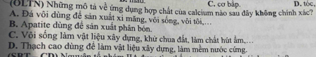 C. cơ bắp.
(OLTN) Những mô tả về ứng dụng hợp chất của calcium nào sau đây không chính xác? D. tóc,
A. Đá vôi dùng để sản xuất xỉ măng, vôi sống, vôi tôi,.
B. Apatite dùng đề sản xuất phân bón.
C. Vôi sống làm vật liệu xây dựng, khử chua đất, làm chất hút ẩm,.
D. Thạch cao dùng đề làm vật liệu xây dựng, làm mềm nước cứng.