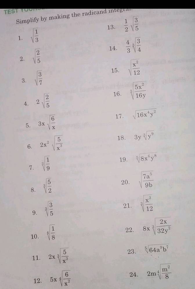 TEST YOu 
Simplify by making the radicand integral 
13.  1/2 sqrt(frac 3)5
1. sqrt(frac 1)3
14.  4/3 sqrt[3](frac 3)4
2. sqrt(frac 2)5
15. sqrt(frac x^2)12
3. sqrt(frac 3)7
4. 2sqrt(frac 2)5
16. sqrt[3](frac 5x^2)16y
5. 3xsqrt(frac 6)x
17. sqrt(16x^4y^2)
6. 2x^2sqrt(frac 5)x^3
18. 3ysqrt[3](y^9)
7. sqrt[3](frac 1)9
19. sqrt[5](8x^6y^8)
8. sqrt[3](frac 5)2
20. sqrt(frac 7a^5)9b
9. sqrt[3](frac 3)5
21. sqrt[3](frac x^3)12
10. sqrt[4](frac 1)8
22. 8xsqrt[3](frac 2x)32y^2
11. 2xsqrt[3](frac 5)x^3 23. sqrt[5](64a^9b^7)
12. 5xsqrt[4](frac 6)x^2
24. 2msqrt[4](frac m^2)8