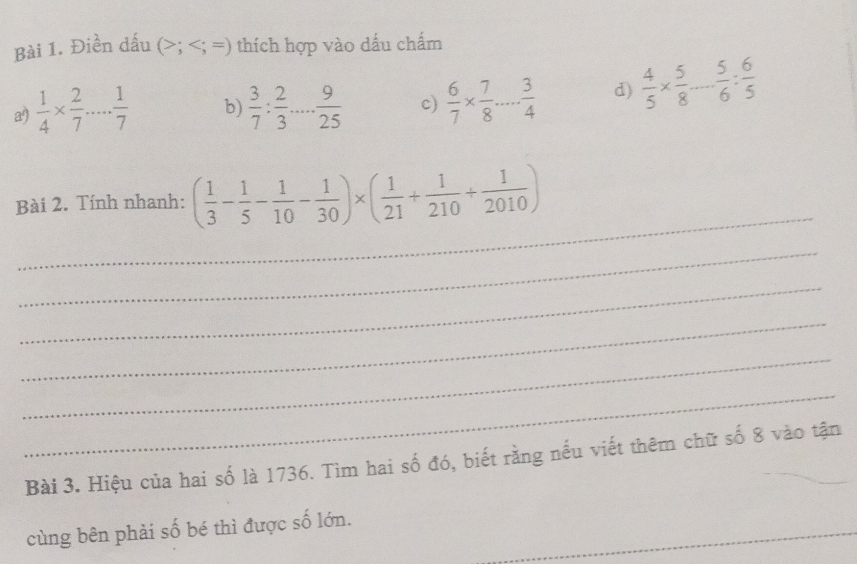 Điền dấu ; ; = =) thích hợp vào dấu chẩm 
a)  1/4 *  2/7 ... 1/7  b)  3/7 : 2/3 ... 9/25  c)  6/7 *  7/8 ... 3/4  d)  4/5 *  5/8 - 5/6 : 6/5 
_ 
Bài 2. Tính nhanh: ( 1/3 - 1/5 - 1/10 - 1/30 )* ( 1/21 + 1/210 + 1/2010 )
_ 
_ 
_ 
_ 
_ 
Bài 3. Hiệu của hai số là 1736. Tìm hai số đó, biết rằng nếu viết thêm chữ số 8 vào tận 
cùng bên phải số bé thì được số lớn._