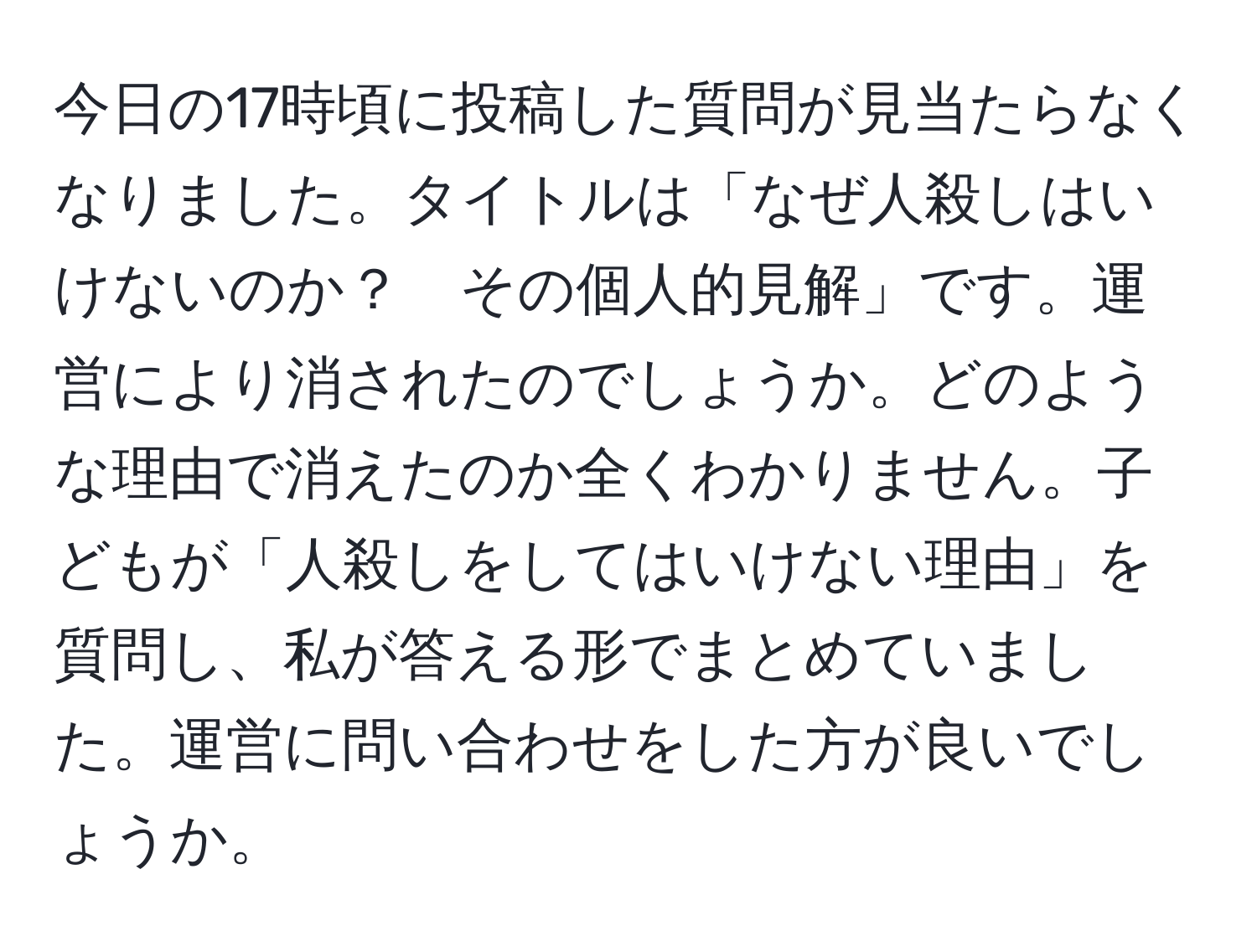 今日の17時頃に投稿した質問が見当たらなくなりました。タイトルは「なぜ人殺しはいけないのか？　その個人的見解」です。運営により消されたのでしょうか。どのような理由で消えたのか全くわかりません。子どもが「人殺しをしてはいけない理由」を質問し、私が答える形でまとめていました。運営に問い合わせをした方が良いでしょうか。