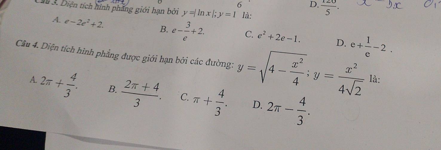 6
D.  120/5 . 
Câu 3. Diện tích hình phăng giới hạn bởi y=|ln x|; y=1 là:
A. e-2e^2+2.
B. e- 3/e +2. e+ 1/e -2.
C. e^2+2e-1. 
D.
Câu 4. Diện tích hình phẳng được giới hạn bởi các đường: y=sqrt(4-frac x^2)4; y= x^2/4sqrt(2)  là:
A.
2π + 4/3 . B.  (2π +4)/3 . C. π + 4/3 . D. 2π - 4/3 .