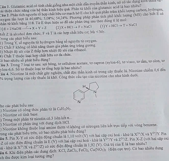 Glutamic acid có tính chất giống như một chất dẫn truyền thần kinh, nó có tác dụng kich thiêh và
thi thiện chức năng của hệ thần kinh hiệu quả. Phân tử khối của glutamic acid là bao nhiêu?
Cầu 2. Phân tích nguyên tố hợp chất hữu cơ mạch hở E cho kết quả phần trăm khối lượng carbon, hydrogen,
oxygen lần lượt là 40,68%; 5,08%; 54,24%. Phương pháp phân tích phổ khối lượng (MS) cho biết E có
thân tử khối bằng 118. Từ E thực hiện sơ đồ các phản ứng sau theo đúng tỉ lệ mol:
1) E+2NaOHxrightarrow r^(X+X)X+Y+Z (2) X+HClto F+NaCl (3) Y+HClto T+NaCl
Biết Z là alcohol đơn chức; F và T là các hợp chất hữu cơ; M_F
Trong các phát biểu sau:
1) Trong Y, số nguyên từ hydrogen bằng số nguyên tử oxygen.
2) Chất F không có khả năng tham gia phản ứng tráng gương.
3) Nhiệt độ sôi của Z thấp hơn nhiệt độ sôi của ethanol.
4) Chất T thuộc loại hợp chất hữu cơ đa chức.
Có bao nhiêu số phát biểu đúng?
Cầu 3. Trong 7 loại tơ sau: sợi bông, tơ cellulose acetate, tơ capron (nylon-6), tơ visco, tơ tầm, tơ olon, tơ
ylon-6,6. Số tơ thuộc loại tơ tổng hợp là bao nhiêu?
Câu 4. Nicotine là một chất gây nghiện, chất độc thần kinh có trong cây thuốc lá. Nicotine chiếm 0,6 đến
% trọng lượng của cây thuốc lá khô. Công thức cấu tạo của nicotine cho như hình dưới.
ho các phát biểu sau:
1) Nicotine có công thức phân tử là C_9H_12N_2.
) Nicotine có tính base.
:) Trong một phân từ nicotin có 3 liên kết π.
() Nicotine có phản ứng với dung dịch HCl.
2) Nicotine không thuộc loại amine thơm vì không có nitrogen liên kết trực tiếp với vòng benzene.
rong các phát biểu trên, có bao nhiêu phát biểu đúng?
Sầu 5. Pin X-Y có sức điện động chuẩn là 1,10 volt (V) với hai cặp oxi hoá - khử là X^(2+)/X và Y^(2+)/Y. Pin
-Z có sức điện động chuẩn là E(V) - với  ai cặp oxi hoá - khử là Y^(2+)/Y và Z^(2+)/Z. Pin X-Z (với hai cặp oxi
bá - khử là X^(2+)/X và Z^(2+)/Z) có sức điện động chuẩn là 1,92 (V). Giá trị của E là bao nhiêu?
âu 6. Khi điện phân các dung dịch: K KCl,ZnCl_2,FeCl_2,Cu(NO_3)_2 (diện cực trơ). Có bao nhiêu dung
ch thu được kim loại tương ứng?