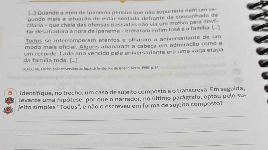 [...] Quando a nora de Ipanema pensou que não suportaria nem um se- 
gundo mais a situação de estar sentada defronte da concunhada de 
Olaria - que cheia das ofensas passadas não via um motivo para desfi- 
tar desafiadora a nora de Ipanema - entraram enfim José e a família. [...] 
Todos se interromperam atentos e olharam a aniversariante de um 
modo mais oficial. Alguns abanaram a cabeça em admiração como a 
um recorde. Cada ano vencido pela aniversariante era uma vaga etapa 
da família toda. [...] 
LISPECTOR, Clarice. Feliz aniversário. In: Loços de fomílio. Rio de Janeiro: Rocco, 1998. p. 54. 
5 Identifique, no trecho, um caso de sujeito composto e o transcreva. Em seguida, 
levante uma hipótese: por que o narrador, no último parágrafo, optou pelo su- 
jeito simples “Todos”, e não o escreveu em forma de sujeito composto? 
_ 
_ 
_