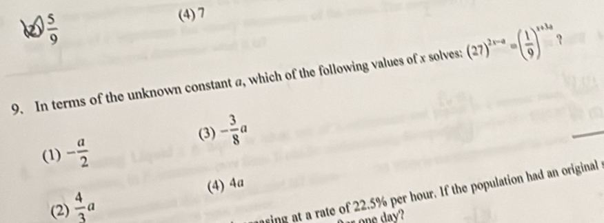 62  5/9  (4) 7
9. In terms of the unknown constant a, which of the following values of x solves: (27)^2x-a=( 1/9 )^x+3a
(3) - 3/8 a
(1) - a/2 
(4) 4a
(2)  4/3 a
ing at a rate of 22.5% per hour. If the population had an original