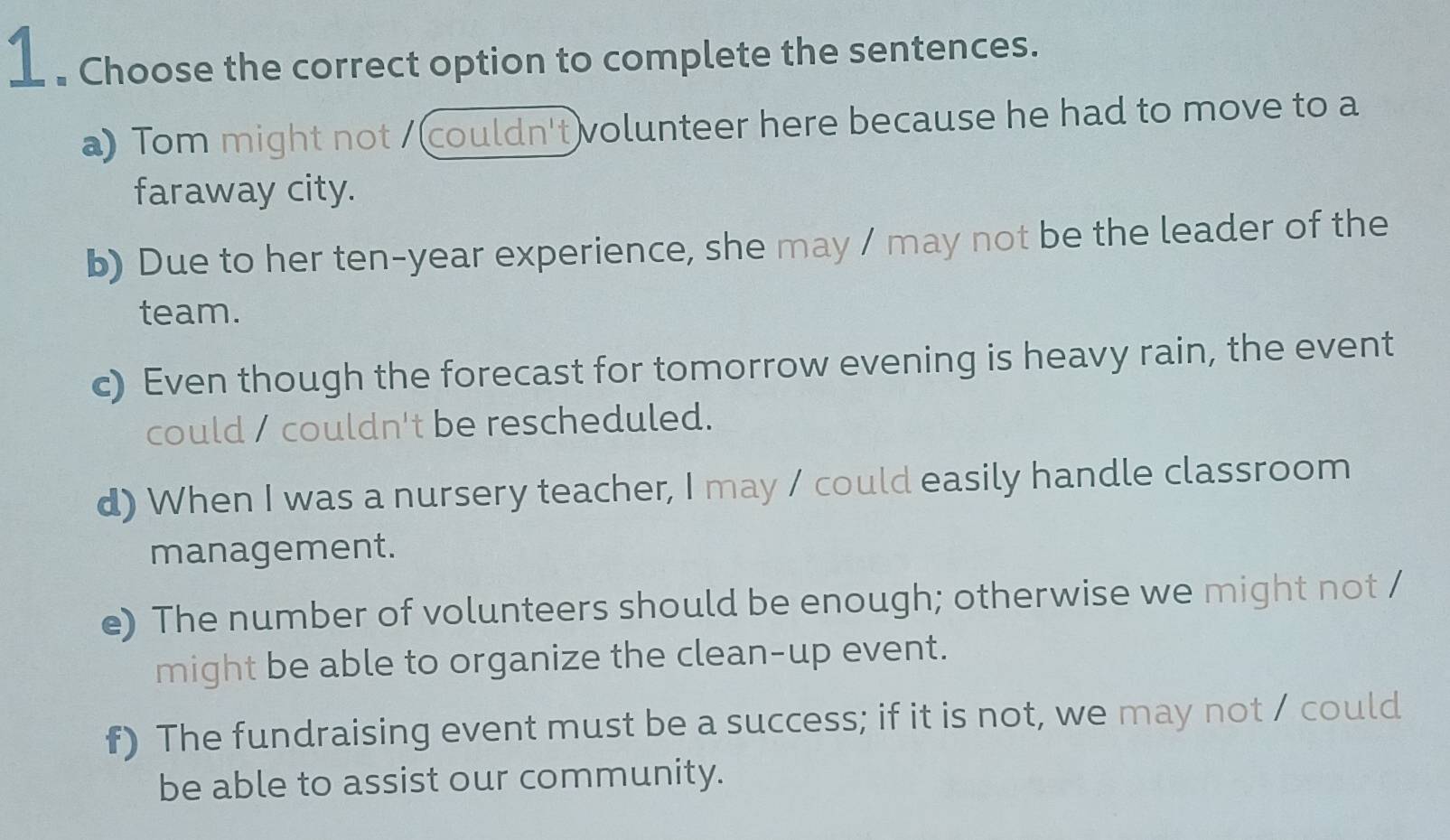 1 . Choose the correct option to complete the sentences.
a) Tom might not /(couldn't volunteer here because he had to move to a
faraway city.
b) Due to her ten-year experience, she may / may not be the leader of the
team.
c) Even though the forecast for tomorrow evening is heavy rain, the event
could / couldn't be rescheduled.
d) When I was a nursery teacher, I may / could easily handle classroom
management.
e) The number of volunteers should be enough; otherwise we might not /
might be able to organize the clean-up event.
f) The fundraising event must be a success; if it is not, we may not / could
be able to assist our community.