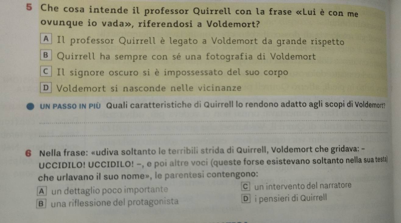 Che cosa intende il professor Quirrell con la frase «Lui è con me
ovunque io vada», riferendosi a Voldemort?
A Il professor Quirrell è legato a Voldemort da grande rispetto
B Quirrell ha sempre con sé una fotografia di Voldemort
C Il signore oscuro si è impossessato del suo corpo
D Voldemort si nasconde nelle vicinanze
UN PASSO IN PIù Quali caratteristiche di Quirrell lo rendono adatto agli scopi di Voldemort?
_
_
6 Nella frase: «udiva soltanto le terribili strida di Quirrell, Voldemort che gridava: -
UCCIDILO! UCCIDILO! −, e poi altre voci (queste forse esistevano soltanto nella sua testa)
che urlavano il suo nome», le parentesi contengono:
A un dettaglio poco importante c un intervento del narratore
una riflessione del protagonista D i pensieri di Quirrell