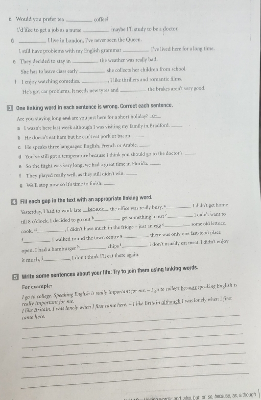 Would you prefer tea _coffee?
I’d like to get a job as a nurse _maybe I'll study to be a doctor.
d _I live in London, I've never seen the Queen.
I still have problems with my English grammar _I've lived here for a long time.
e They decided to stay in _the weather was really bad.
She has to leave class early _she collects her children from school 
f I enjoy watching comedies. _. I like thrillers and romantic films.
He's got car problems. It needs new tyres and _the brakes aren't very good.
€ One linking word in each sentence is wrong. Correct each sentence.
Are you staying long and are you just here for a short holiday?_
a I wasn’t here last week although I was visiting my family in_Bradford._
b He doesn't eat ham but he can't eat pork or bacon._
c He speaks three languages: English, French or Arabic._
d You’ve still got a temperature because I think you should go to the doctor's._
e So the flight was very long, we had a great time in Florida._
f They played really well, as they still didn't win._
g We'll stop now so it's time to finish._
Fill each gap in the text with an appropriate linking word.
Yesterday, I had to work late _the office was really busy, " _I didn't get home
till 8 o’clock. I decided to go out _get something to eat _I didn't want to
cook. d_ , I didn’t have much in the fridge - just an egg € _some old lettuce.
f I walked round the town centre 8 _there was only one fast-food place
open. I had a hamburger h _chips ī _I don’t usually eat meat. I didn't enjoy
it much, _I don't think I'll eat there again.
⑤ Write some sentences about your life. Try to join them using linking words.
For example:
I go to college. Speaking English is really important for me. -- I go to college because speaking English is
really important for me.
_
I like Britain. I was lonely when I first came here. - I like Britain although I was lonely when I first
came here.
_
_
_
_
_
_
ing words; and also, but, or, so, because, as, although