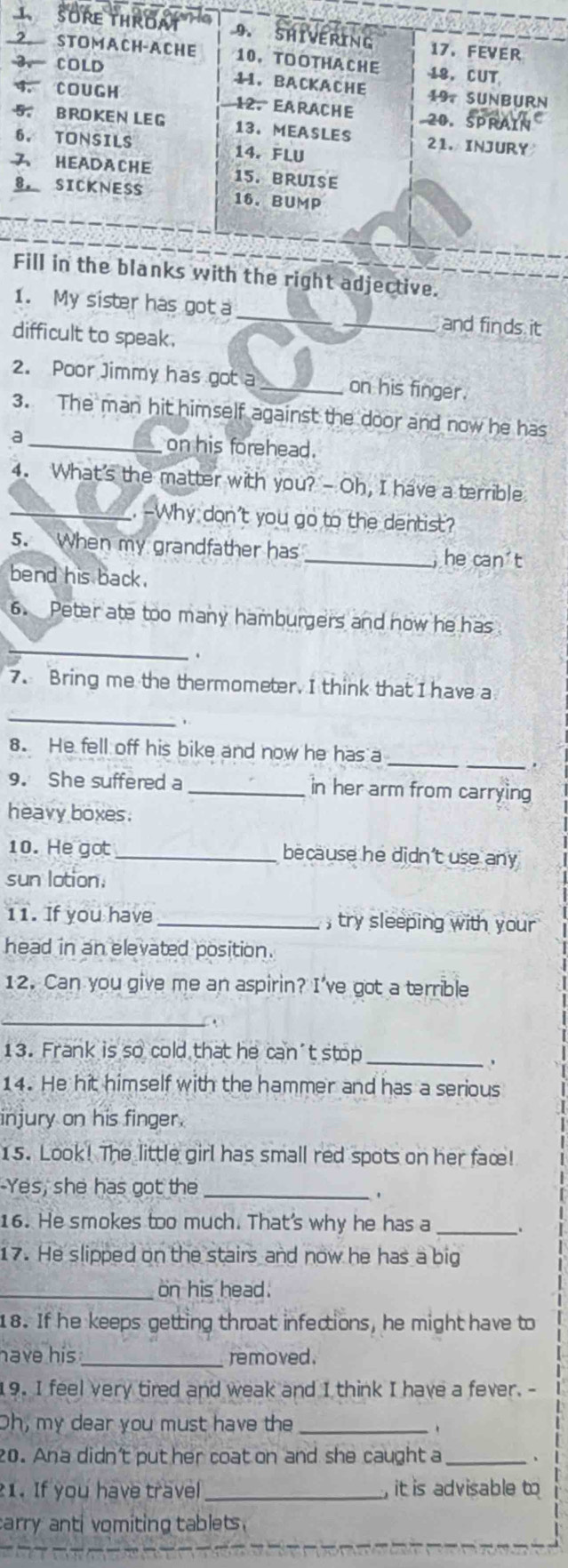 ight adjective. 
1. My sister has got a_ _and finds it 
difficult to speak. 
2. Poor Jimmy has got a _on his finger. 
3. The man hit himself against the door and now he has 
a _on his forehead. 
4. What's the matter with you? - Oh, I have a terrible 
_. -Why don't you go to the dentist? 
5. When my grandfather has _,he can^2t 
bend his back. 
6. Peter ate too many hamburgers and now he has 
_ 
. 
7. Bring me the thermometer. I think that I have a 
_ 
_ 
8. He fell off his bike and now he has a 
_. 
9. She suffered a _in her arm from carrying 
heavy boxes. 
10. He got_ because he didn't use any 
sun lotion. 
11. If you have_ , try sleeping with your 
head in an elevated position. 
12. Can you give me an aspirin? I've got a terrible 
_ 
13. Frank is so cold that he can't stop_ 
14. He hit himself with the hammer and has a serious 
injury on his finger. 
15. Look! The little girl has small red spots on her faœ! 
Yes, she has got the_ 
. 
16. He smokes too much. That's why he has a _. 
17. He slipped on the stairs and now he has a big 
_on his head. 
18. If he keeps getting throat infections, he might have to 
have his _removed . 
19. I feel very tired and weak and I think I have a fever. - 
Oh, my dear you must have the_ 
20. Ana didn't puther coat on and she caught a _、 
1. If you have travel_ , it is advisable to 
arry ant vomiting tablets