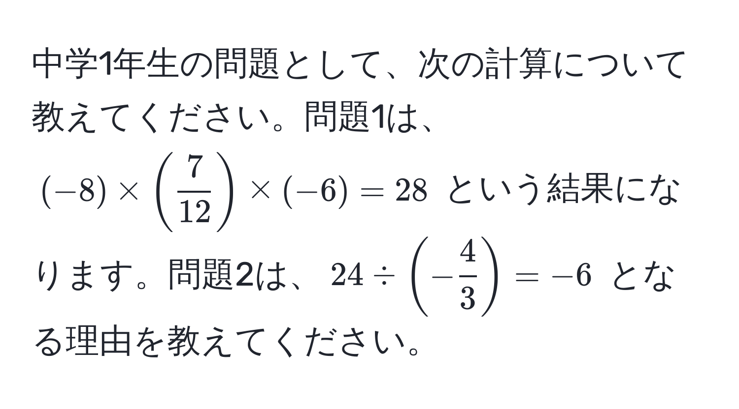 中学1年生の問題として、次の計算について教えてください。問題1は、$(-8) * ( 7/12 ) * (-6) = 28$ という結果になります。問題2は、$24 / (- 4/3 ) = -6$ となる理由を教えてください。